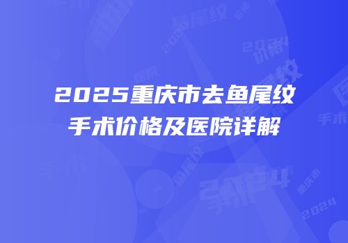 2025重庆市去鱼尾纹手术价格及医院详解