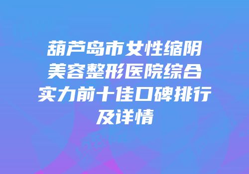 葫芦岛市女性缩阴美容整形医院综合实力前十佳口碑排行及详情