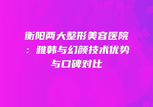 衡阳两大整形美容医院：雅韩与幻颜技术优势与口碑对比