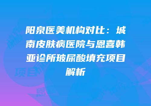 阳泉医美机构对比：城南皮肤病医院与恩喜韩亚诊所玻尿酸填充项目解析