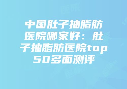 中国肚子抽脂肪医院哪家好：肚子抽脂肪医院top50多面测评