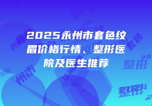 2025永州市套色纹眉价格行情、整形医院及医生推荐