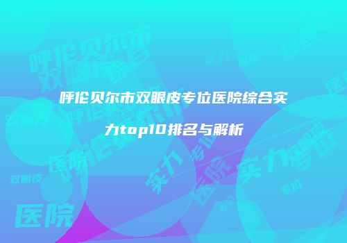 呼伦贝尔市双眼皮专位医院综合实力top10排名与解析