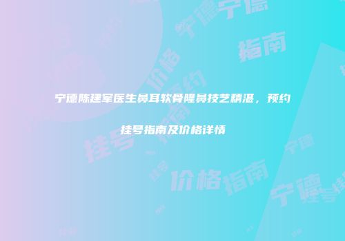 宁德陈建军医生鼻耳软骨隆鼻技艺精湛，预约挂号指南及价格详情
