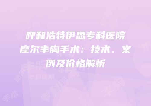 呼和浩特伊思专科医院摩尔丰胸手术：技术、案例及价格解析