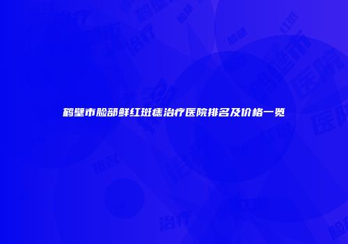 鹤壁市脸部鲜红斑痣治疗医院排名及价格一览