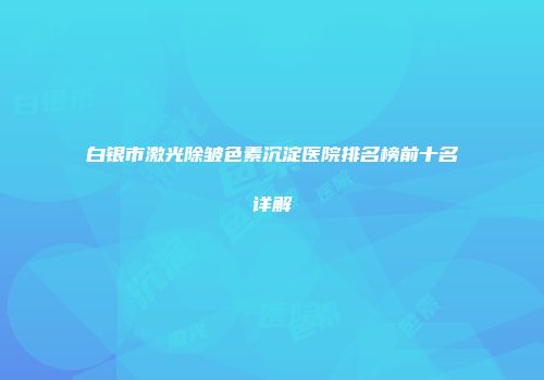 白银市激光除皱色素沉淀医院排名榜前十名详解