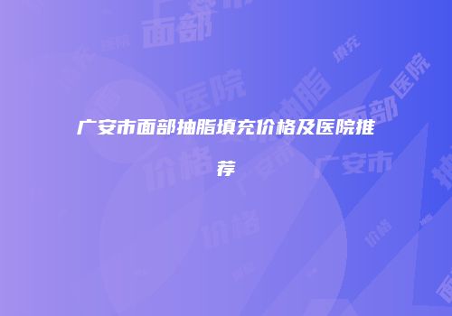 广安市面部抽脂填充价格及医院推荐