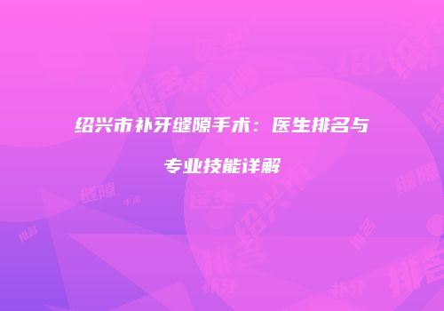 绍兴市补牙缝隙手术：医生排名与专业技能详解