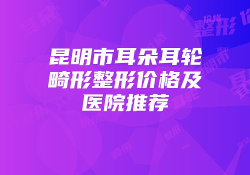 昆明市耳朵耳轮畸形整形价格及医院推荐
