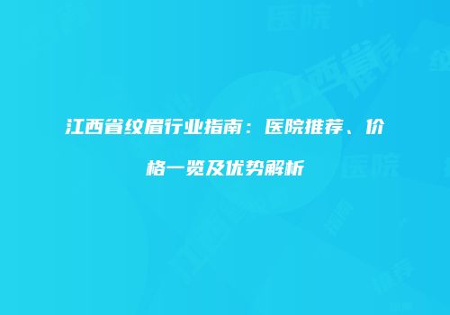 江西省纹眉行业指南：医院推荐、价格一览及优势解析