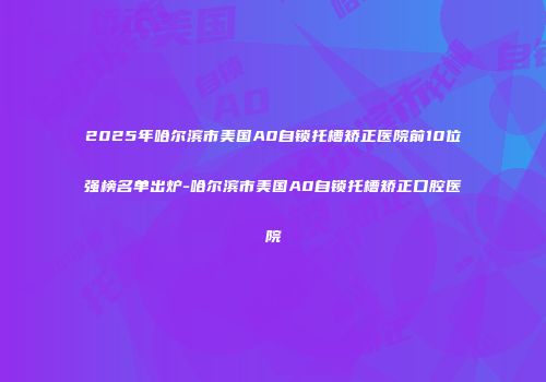 2025年哈尔滨市美国A0自锁托槽矫正医院前10位强榜名单出炉-哈尔滨市美国A0自锁托槽矫正口腔医院