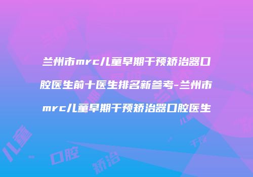兰州市mrc儿童早期干预矫治器口腔医生前十医生排名新参考-兰州市mrc儿童早期干预矫治器口腔医生