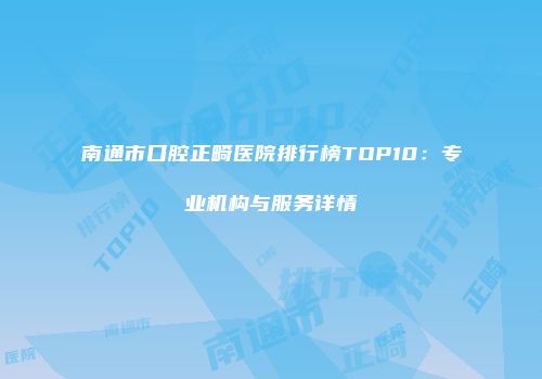 南通市口腔正畸医院排行榜TOP10：专业机构与服务详情