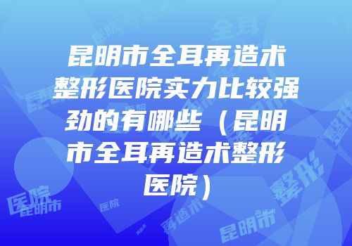 昆明市全耳再造术整形医院实力比较强劲的有哪些（昆明市全耳再造术整形医院）