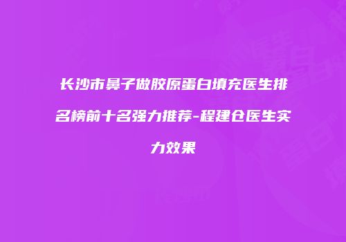 长沙市鼻子做胶原蛋白填充医生排名榜前十名强力推荐-程建仓医生实力效果