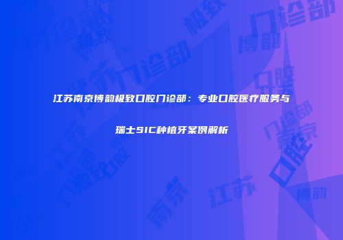 江苏南京博韵极致口腔门诊部：专业口腔医疗服务与瑞士SIC种植牙案例解析