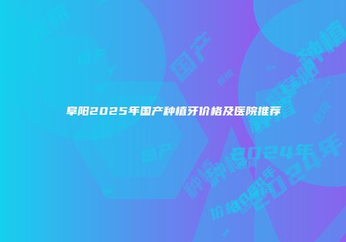 阜阳2025年国产种植牙价格及医院推荐