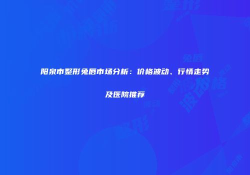 阳泉市整形兔唇市场分析：价格波动、行情走势及医院推荐