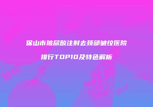 保山市玻尿酸注射去颈部皱纹医院排行TOP10及特色解析