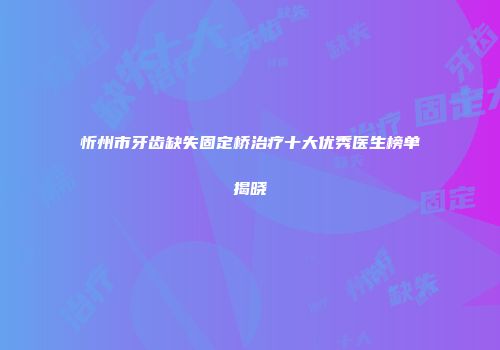 忻州市牙齿缺失固定桥治疗十大优秀医生榜单揭晓