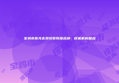 宝鸡市激光去颈纹医院排名榜：权威机构盘点