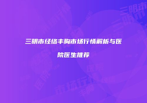 三明市经络丰胸市场行情解析与医院医生推荐