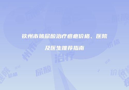 钦州市玻尿酸治疗痘疤价格、医院及医生推荐指南