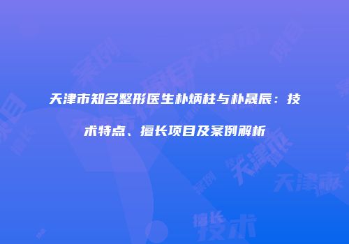 天津市知名整形医生朴炳柱与朴晟辰：技术特点、擅长项目及案例解析