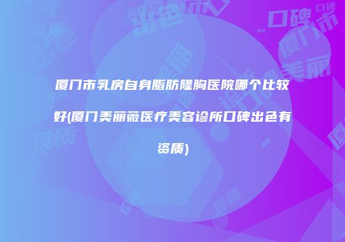 厦门市乳房自身脂肪隆胸医院哪个比较好(厦门美丽薇医疗美容诊所口碑出色有资质)