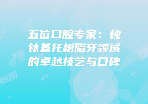 五位口腔专家：纯钛基托树脂牙领域的卓越技艺与口碑