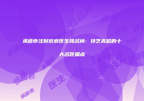 承德市注射抗衰医生排名榜：技艺高超的十大名医盘点
