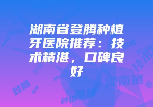 湖南省登腾种植牙医院推荐：技术精湛，口碑良好