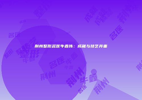 荆州整形名医牛鑫伟：成就与技艺并重