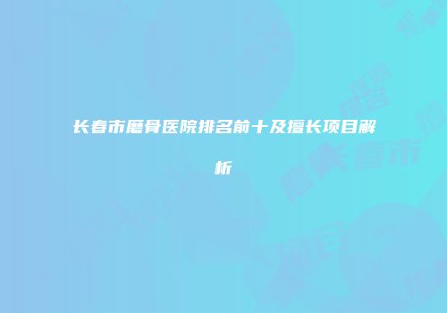 长春市磨骨医院排名前十及擅长项目解析