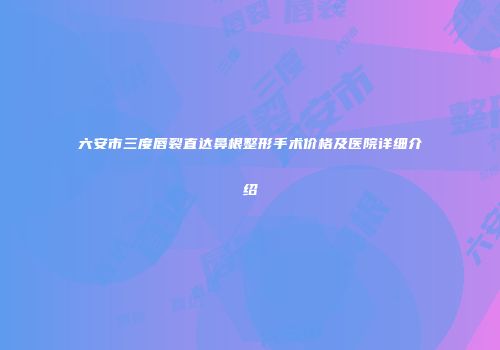 六安市三度唇裂直达鼻根整形手术价格及医院详细介绍
