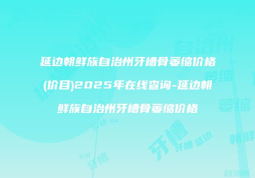 延边朝鲜族自治州牙槽骨萎缩价格(价目)2025年在线查询-延边朝鲜族自治州牙槽骨萎缩价格