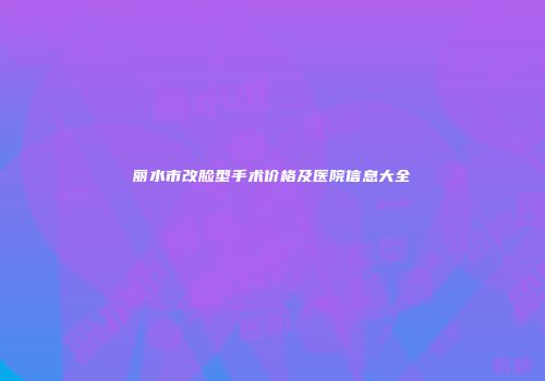 丽水市改脸型手术价格及医院信息大全