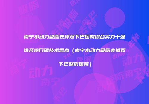 南宁水动力吸脂去掉双下巴医院综合实力十强排名榜口碑技术盘点（南宁水动力吸脂去掉双下巴整形医院）