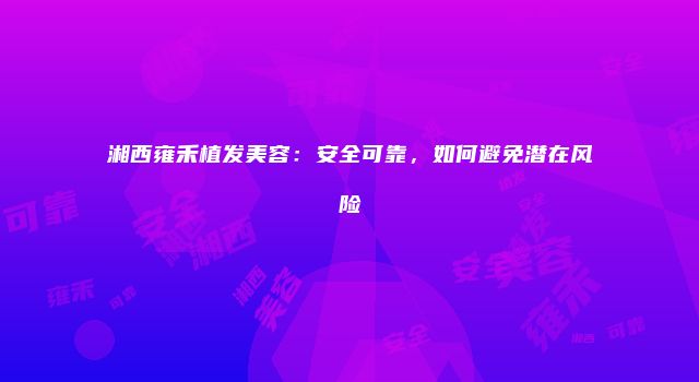 湘西雍禾植发美容：安全可靠，如何避免潜在风险
