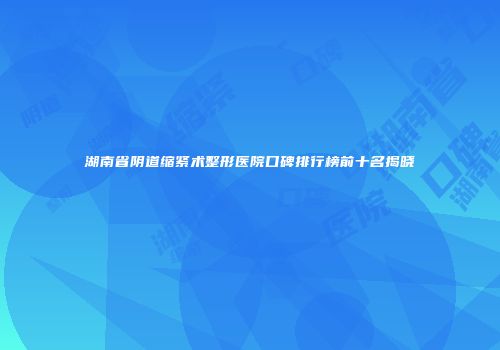湖南省阴道缩紧术整形医院口碑排行榜前十名揭晓