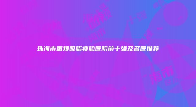 珠海市面颊吸脂瘦脸医院前十强及名医推荐