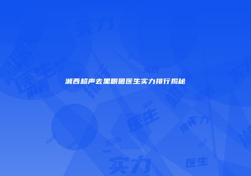 湘西超声去黑眼圈医生实力排行揭秘