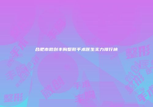 合肥市微创丰胸整形手术医生实力排行榜