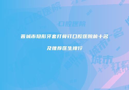 晋城市隐形牙套打骨钉口腔医院前十名及推荐医生排行