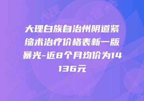 大理白族自治州阴道紧缩术治疗价格表新一版暴光-近8个月均价为14136元