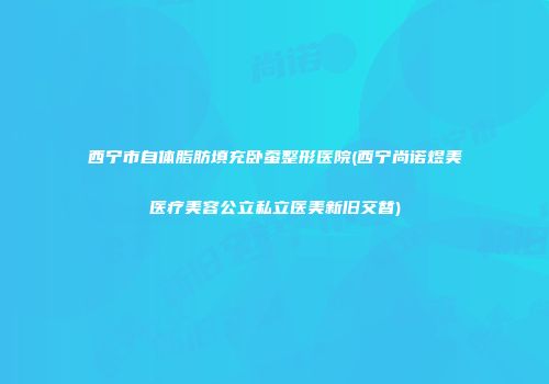 西宁市自体脂肪填充卧蚕整形医院(西宁尚诺煜美医疗美容公立私立医美新旧交替)