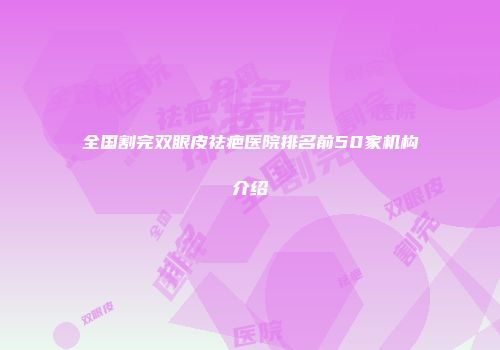 全国割完双眼皮祛疤医院排名前50家机构介绍
