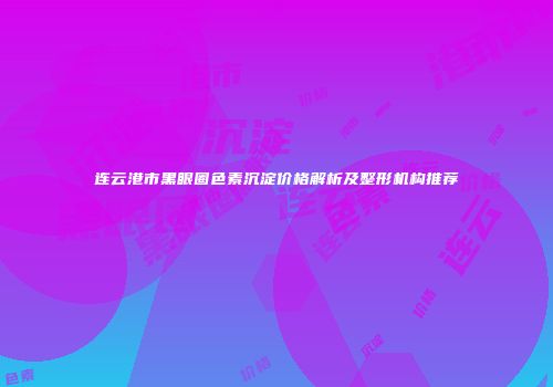 连云港市黑眼圈色素沉淀价格解析及整形机构推荐