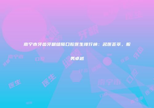 南宁市牙齿牙龈缝隙口腔医生排行榜：名医荟萃，服务卓越